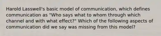 Harold Lasswell's basic model of communication, which defines communication as "Who says what to whom through which channel and with what effect?" Which of the following aspects of communication did we say was missing from this model?