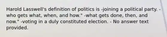 Harold Lasswell's definition of politics is -joining a political party. -who gets what, when, and how." -what gets done, then, and now." -voting in a duly constituted election. - No answer text provided.