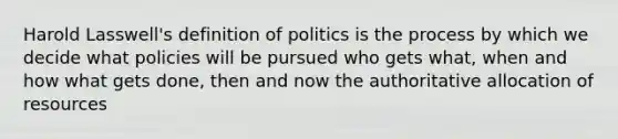 Harold Lasswell's definition of politics is the process by which we decide what policies will be pursued who gets what, when and how what gets done, then and now the authoritative allocation of resources