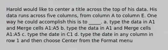 Harold would like to center a title across the top of his data. His data runs across five columns, from column A to column E. One way he could accomplish this is to _____. a. type the data in A1 and Merge cells A1:A5 b. type the data in A1 and Merge cells A1:A5 c. type the date in C1 d. type the date in any column in row 1 and then choose Center from the Format menu