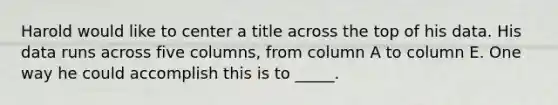 Harold would like to center a title across the top of his data. His data runs across five columns, from column A to column E. One way he could accomplish this is to _____.