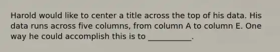 Harold would like to center a title across the top of his data. His data runs across five columns, from column A to column E. One way he could accomplish this is to ___________.