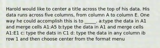 Harold would like to center a title across the top of his data. His data runs across five columns, from column A to column E. One way he could accomplish this is to _____. a:type the data in A1 and merge cells A1:A5 b:type the data in A1 and merge cells A1:E1 c: type the dats in C1 d: type the data in any column ib row 1 and then choose center from the format menu