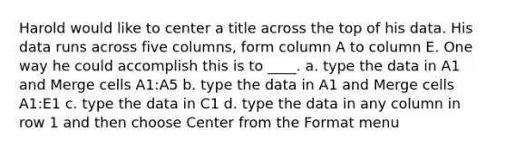 Harold would like to center a title across the top of his data. His data runs across five columns, form column A to column E. One way he could accomplish this is to ____. a. type the data in A1 and Merge cells A1:A5 b. type the data in A1 and Merge cells A1:E1 c. type the data in C1 d. type the data in any column in row 1 and then choose Center from the Format menu