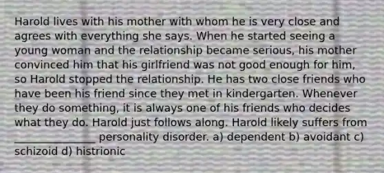 Harold lives with his mother with whom he is very close and agrees with everything she says. When he started seeing a young woman and the relationship became serious, his mother convinced him that his girlfriend was not good enough for him, so Harold stopped the relationship. He has two close friends who have been his friend since they met in kindergarten. Whenever they do something, it is always one of his friends who decides what they do. Harold just follows along. Harold likely suffers from _______________ personality disorder. a) dependent b) avoidant c) schizoid d) histrionic