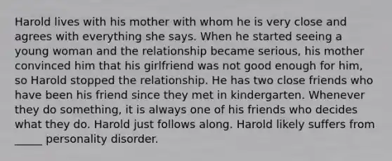 Harold lives with his mother with whom he is very close and agrees with everything she says. When he started seeing a young woman and the relationship became serious, his mother convinced him that his girlfriend was not good enough for him, so Harold stopped the relationship. He has two close friends who have been his friend since they met in kindergarten. Whenever they do something, it is always one of his friends who decides what they do. Harold just follows along. Harold likely suffers from _____ personality disorder.