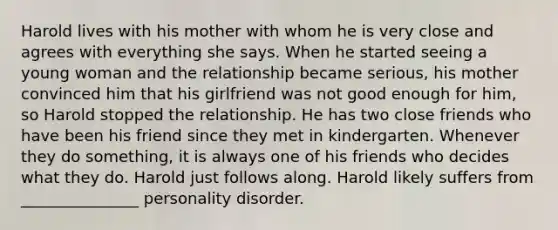 Harold lives with his mother with whom he is very close and agrees with everything she says. When he started seeing a young woman and the relationship became serious, his mother convinced him that his girlfriend was not good enough for him, so Harold stopped the relationship. He has two close friends who have been his friend since they met in kindergarten. Whenever they do something, it is always one of his friends who decides what they do. Harold just follows along. Harold likely suffers from _______________ personality disorder.