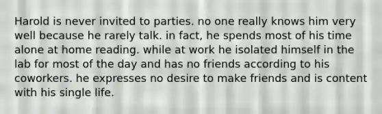 Harold is never invited to parties. no one really knows him very well because he rarely talk. in fact, he spends most of his time alone at home reading. while at work he isolated himself in the lab for most of the day and has no friends according to his coworkers. he expresses no desire to make friends and is content with his single life.