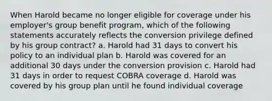 When Harold became no longer eligible for coverage under his employer's group benefit program, which of the following statements accurately reflects the conversion privilege defined by his group contract? a. Harold had 31 days to convert his policy to an individual plan b. Harold was covered for an additional 30 days under the conversion provision c. Harold had 31 days in order to request COBRA coverage d. Harold was covered by his group plan until he found individual coverage