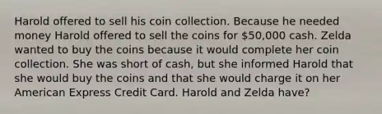 Harold offered to sell his coin collection. Because he needed money Harold offered to sell the coins for 50,000 cash. Zelda wanted to buy the coins because it would complete her coin collection. She was short of cash, but she informed Harold that she would buy the coins and that she would charge it on her American Express Credit Card. Harold and Zelda have?