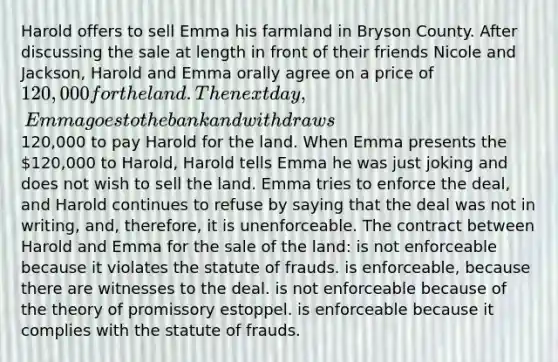 Harold offers to sell Emma his farmland in Bryson County. After discussing the sale at length in front of their friends Nicole and Jackson, Harold and Emma orally agree on a price of 120,000 for the land. The next day, Emma goes to the bank and withdraws120,000 to pay Harold for the land. When Emma presents the 120,000 to Harold, Harold tells Emma he was just joking and does not wish to sell the land. Emma tries to enforce the deal, and Harold continues to refuse by saying that the deal was not in writing, and, therefore, it is unenforceable. The contract between Harold and Emma for the sale of the land: is not enforceable because it violates the statute of frauds. is enforceable, because there are witnesses to the deal. is not enforceable because of the theory of promissory estoppel. is enforceable because it complies with the statute of frauds.