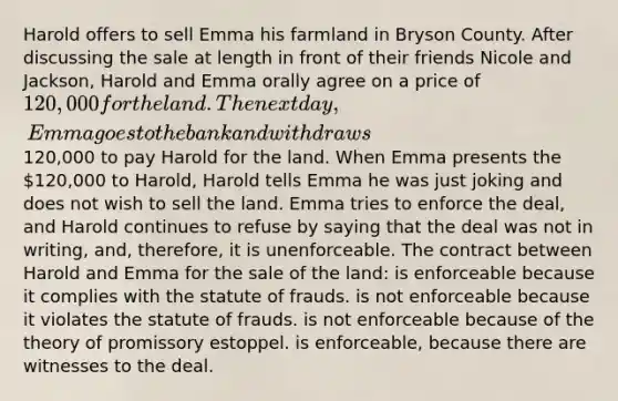 Harold offers to sell Emma his farmland in Bryson County. After discussing the sale at length in front of their friends Nicole and Jackson, Harold and Emma orally agree on a price of 120,000 for the land. The next day, Emma goes to the bank and withdraws120,000 to pay Harold for the land. When Emma presents the 120,000 to Harold, Harold tells Emma he was just joking and does not wish to sell the land. Emma tries to enforce the deal, and Harold continues to refuse by saying that the deal was not in writing, and, therefore, it is unenforceable. The contract between Harold and Emma for the sale of the land: is enforceable because it complies with the statute of frauds. is not enforceable because it violates the statute of frauds. is not enforceable because of the theory of promissory estoppel. is enforceable, because there are witnesses to the deal.