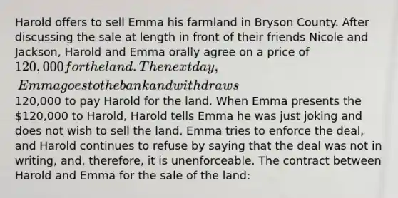 Harold offers to sell Emma his farmland in Bryson County. After discussing the sale at length in front of their friends Nicole and Jackson, Harold and Emma orally agree on a price of 120,000 for the land. The next day, Emma goes to the bank and withdraws120,000 to pay Harold for the land. When Emma presents the 120,000 to Harold, Harold tells Emma he was just joking and does not wish to sell the land. Emma tries to enforce the deal, and Harold continues to refuse by saying that the deal was not in writing, and, therefore, it is unenforceable. The contract between Harold and Emma for the sale of the land: