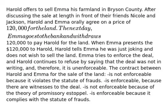 Harold offers to sell Emma his farmland in Bryson County. After discussing the sale at length in front of their friends Nicole and Jackson, Harold and Emma orally agree on a price of 120,000 for the land. The next day, Emma goes to the bank and withdraws120,000 to pay Harold for the land. When Emma presents the 120,000 to Harold, Harold tells Emma he was just joking and does not wish to sell the land. Emma tries to enforce the deal, and Harold continues to refuse by saying that the deal was not in writing, and, therefore, it is unenforceable. The contract between Harold and Emma for the sale of the land: -is not enforceable because it violates the statute of frauds. -is enforceable, because there are witnesses to the deal. -is not enforceable because of the theory of promissory estoppel. -is enforceable because it complies with the statute of frauds.