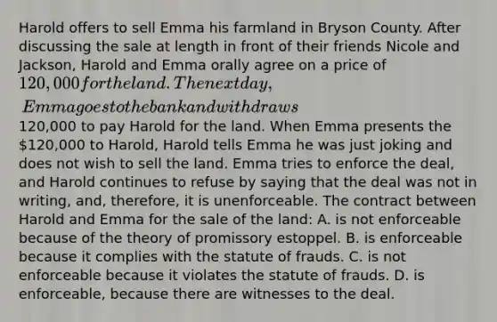 Harold offers to sell Emma his farmland in Bryson County. After discussing the sale at length in front of their friends Nicole and Jackson, Harold and Emma orally agree on a price of 120,000 for the land. The next day, Emma goes to the bank and withdraws120,000 to pay Harold for the land. When Emma presents the 120,000 to Harold, Harold tells Emma he was just joking and does not wish to sell the land. Emma tries to enforce the deal, and Harold continues to refuse by saying that the deal was not in writing, and, therefore, it is unenforceable. The contract between Harold and Emma for the sale of the land: A. is not enforceable because of the theory of promissory estoppel. B. is enforceable because it complies with the statute of frauds. C. is not enforceable because it violates the statute of frauds. D. is enforceable, because there are witnesses to the deal.