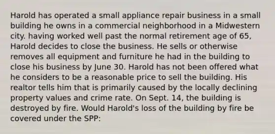 Harold has operated a small appliance repair business in a small building he owns in a commercial neighborhood in a Midwestern city. having worked well past the normal retirement age of 65, Harold decides to close the business. He sells or otherwise removes all equipment and furniture he had in the building to close his business by June 30. Harold has not been offered what he considers to be a reasonable price to sell the building. His realtor tells him that is primarily caused by the locally declining property values and crime rate. On Sept. 14, the building is destroyed by fire. Would Harold's loss of the building by fire be covered under the SPP: