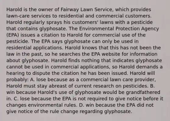 Harold is the owner of Fairway Lawn Service, which provides lawn-care services to residential and commercial customers. Harold regularly sprays his customers' lawns with a pesticide that contains glyphosate. The Environmental Protection Agency (EPA) issues a citation to Harold for commercial use of the pesticide. The EPA says glyphosate can only be used in residential applications. Harold knows that this has not been the law in the past, so he searches the EPA website for information about glyphosate. Harold finds nothing that indicates glyphosate cannot be used in commercial applications, so Harold demands a hearing to dispute the citation he has been issued. Harold will probably: A. lose because as a commercial lawn care provider, Harold must stay abreast of current research on pesticides. B. win because Harold's use of glyphosate would be grandfathered in. C. lose because the EPA is not required to give notice before it changes environmental rules. D. win because the EPA did not give notice of the rule change regarding glyphosate.