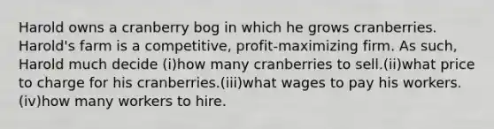 Harold owns a cranberry bog in which he grows cranberries. Harold's farm is a competitive, profit-maximizing firm. As such, Harold much decide (i)how many cranberries to sell.(ii)what price to charge for his cranberries.(iii)what wages to pay his workers.(iv)how many workers to hire.