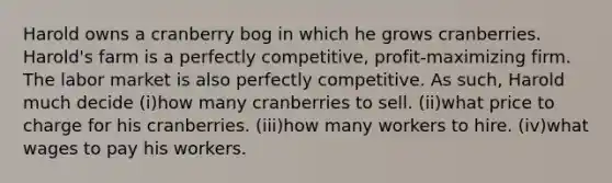 Harold owns a cranberry bog in which he grows cranberries. Harold's farm is a perfectly competitive, profit-maximizing firm. The labor market is also perfectly competitive. As such, Harold much decide (i)how many cranberries to sell. (ii)what price to charge for his cranberries. (iii)how many workers to hire. (iv)what wages to pay his workers.