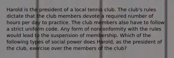 Harold is the president of a local tennis club. The club's rules dictate that the club members devote a required number of hours per day to practice. The club members also have to follow a strict uniform code. Any form of nonconformity with the rules would lead to the suspension of membership. Which of the following types of social power does Harold, as the president of the club, exercise over the members of the club?