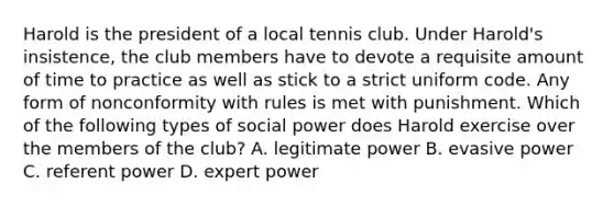 Harold is the president of a local tennis club. Under Harold's insistence, the club members have to devote a requisite amount of time to practice as well as stick to a strict uniform code. Any form of nonconformity with rules is met with punishment. Which of the following types of social power does Harold exercise over the members of the club? A. legitimate power B. evasive power C. referent power D. expert power