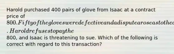 Harold purchased 400 pairs of glove from Isaac at a contract price of 800. Fifty of the gloves were defective and a dispute arose as to the amount due and owing under the contract. Harold refuses to pay the800, and Isaac is threatening to sue. Which of the following is correct with regard to this transaction?