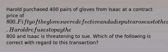 Harold purchased 400 pairs of gloves from Isaac at a contract price of 800. Fifty of the gloves were defective and a dispute arose as to the amount due and owing under the contract. Harold refuses to pay the800 and Isaac is threatening to sue. Which of the following is correct with regard to this transaction?