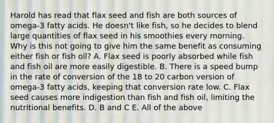 Harold has read that flax seed and fish are both sources of omega-3 fatty acids. He doesn't like fish, so he decides to blend large quantities of flax seed in his smoothies every morning. Why is this not going to give him the same benefit as consuming either fish or fish oil? A. Flax seed is poorly absorbed while fish and fish oil are more easily digestible. B. There is a speed bump in the rate of conversion of the 18 to 20 carbon version of omega-3 fatty acids, keeping that conversion rate low. C. Flax seed causes more indigestion than fish and fish oil, limiting the nutritional benefits. D. B and C E. All of the above