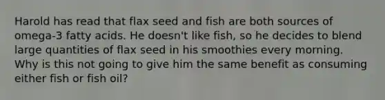 Harold has read that flax seed and fish are both sources of omega-3 fatty acids. He doesn't like fish, so he decides to blend large quantities of flax seed in his smoothies every morning. Why is this not going to give him the same benefit as consuming either fish or fish oil?