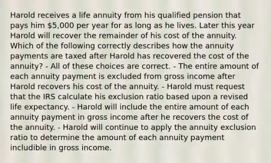 Harold receives a life annuity from his qualified pension that pays him 5,000 per year for as long as he lives. Later this year Harold will recover the remainder of his cost of the annuity. Which of the following correctly describes how the annuity payments are taxed after Harold has recovered the cost of the annuity? - All of these choices are correct. - The entire amount of each annuity payment is excluded from gross income after Harold recovers his cost of the annuity. - Harold must request that the IRS calculate his exclusion ratio based upon a revised life expectancy. - Harold will include the entire amount of each annuity payment in gross income after he recovers the cost of the annuity. - Harold will continue to apply the annuity exclusion ratio to determine the amount of each annuity payment includible in gross income.