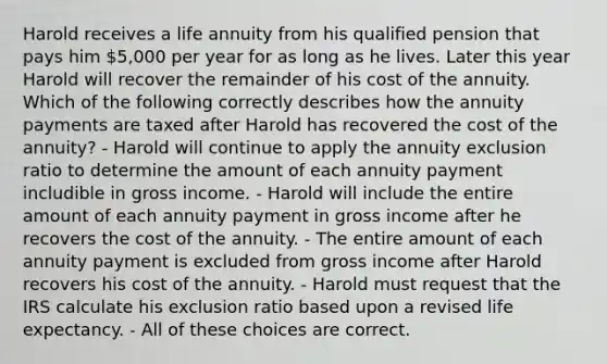 Harold receives a life annuity from his qualified pension that pays him 5,000 per year for as long as he lives. Later this year Harold will recover the remainder of his cost of the annuity. Which of the following correctly describes how the annuity payments are taxed after Harold has recovered the cost of the annuity? - Harold will continue to apply the annuity exclusion ratio to determine the amount of each annuity payment includible in gross income. - Harold will include the entire amount of each annuity payment in gross income after he recovers the cost of the annuity. - The entire amount of each annuity payment is excluded from gross income after Harold recovers his cost of the annuity. - Harold must request that the IRS calculate his exclusion ratio based upon a revised life expectancy. - All of these choices are correct.