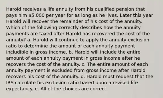 Harold receives a life annuity from his qualified pension that pays him 5,000 per year for as long as he lives. Later this year Harold will recover the remainder of his cost of the annuity. Which of the following correctly describes how the annuity payments are taxed after Harold has recovered the cost of the annuity? a. Harold will continue to apply the annuity exclusion ratio to determine the amount of each annuity payment includible in gross income. b. Harold will include the entire amount of each annuity payment in gross income after he recovers the cost of the annuity. c. The entire amount of each annuity payment is excluded from gross income after Harold recovers his cost of the annuity. d. Harold must request that the IRS calculate his exclusion ratio based upon a revised life expectancy. e. All of the choices are correct.