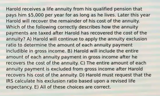 Harold receives a life annuity from his qualified pension that pays him 5,000 per year for as long as he lives. Later this year Harold will recover the remainder of his cost of the annuity. Which of the following correctly describes how the annuity payments are taxed after Harold has recovered the cost of the annuity? A) Harold will continue to apply the annuity exclusion ratio to determine the amount of each annuity payment includible in gross income. B) Harold will include the entire amount of each annuity payment in gross income after he recovers the cost of the annuity. C) The entire amount of each annuity payment is excluded from gross income after Harold recovers his cost of the annuity. D) Harold must request that the IRS calculate his exclusion ratio based upon a revised life expectancy. E) All of these choices are correct.