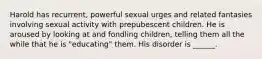 Harold has recurrent, powerful sexual urges and related fantasies involving sexual activity with prepubescent children. He is aroused by looking at and fondling children, telling them all the while that he is "educating" them. His disorder is ______.