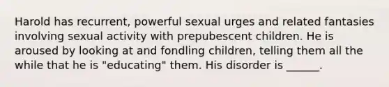 Harold has recurrent, powerful sexual urges and related fantasies involving sexual activity with prepubescent children. He is aroused by looking at and fondling children, telling them all the while that he is "educating" them. His disorder is ______.