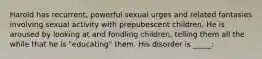 Harold has recurrent, powerful sexual urges and related fantasies involving sexual activity with prepubescent children. He is aroused by looking at and fondling children, telling them all the while that he is "educating" them. His disorder is _____: