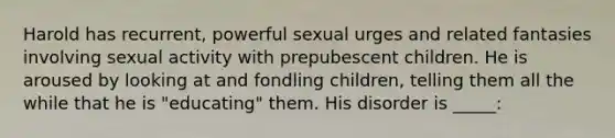 Harold has recurrent, powerful sexual urges and related fantasies involving sexual activity with prepubescent children. He is aroused by looking at and fondling children, telling them all the while that he is "educating" them. His disorder is _____: