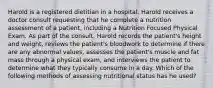 Harold is a registered dietitian in a hospital. Harold receives a doctor consult requesting that he complete a nutrition assessment of a patient, including a Nutrition Focused Physical Exam. As part of the consult, Harold records the patient's height and weight, reviews the patient's bloodwork to determine if there are any abnormal values, assesses the patient's muscle and fat mass through a physical exam, and interviews the patient to determine what they typically consume in a day. Which of the following methods of assessing nutritional status has he used?