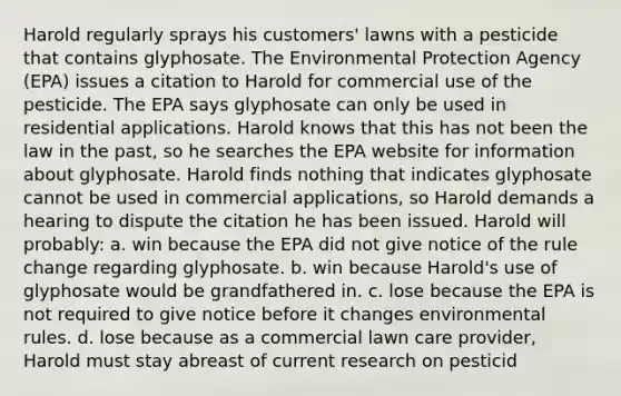 Harold regularly sprays his customers' lawns with a pesticide that contains glyphosate. The Environmental Protection Agency (EPA) issues a citation to Harold for commercial use of the pesticide. The EPA says glyphosate can only be used in residential applications. Harold knows that this has not been the law in the past, so he searches the EPA website for information about glyphosate. Harold finds nothing that indicates glyphosate cannot be used in commercial applications, so Harold demands a hearing to dispute the citation he has been issued. Harold will probably: a. win because the EPA did not give notice of the rule change regarding glyphosate. b. win because Harold's use of glyphosate would be grandfathered in. c. lose because the EPA is not required to give notice before it changes environmental rules. d. lose because as a commercial lawn care provider, Harold must stay abreast of current research on pesticid