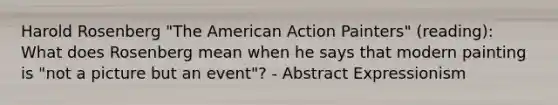 Harold Rosenberg "The American Action Painters" (reading): What does Rosenberg mean when he says that modern painting is "not a picture but an event"? - Abstract Expressionism