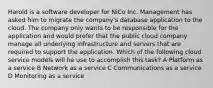 Harold is a software developer for NiCo Inc. Management has asked him to migrate the company's database application to the cloud. The company only wants to be responsible for the application and would prefer that the public cloud company manage all underlying infrastructure and servers that are required to support the application. Which of the following cloud service models will he use to accomplish this task? A Platform as a service B Network as a service C Communications as a service D Monitoring as a service