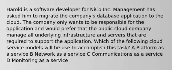 Harold is a software developer for NiCo Inc. Management has asked him to migrate the company's database application to the cloud. The company only wants to be responsible for the application and would prefer that the public cloud company manage all underlying infrastructure and servers that are required to support the application. Which of the following cloud service models will he use to accomplish this task? A Platform as a service B Network as a service C Communications as a service D Monitoring as a service