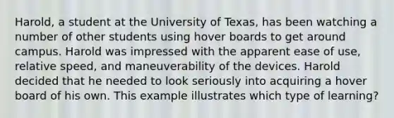 Harold, a student at the University of Texas, has been watching a number of other students using hover boards to get around campus. Harold was impressed with the apparent ease of use, relative speed, and maneuverability of the devices. Harold decided that he needed to look seriously into acquiring a hover board of his own. This example illustrates which type of learning?