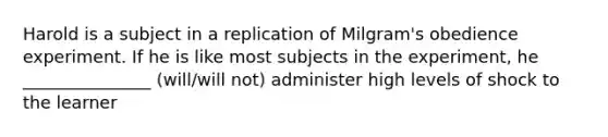 Harold is a subject in a replication of Milgram's obedience experiment. If he is like most subjects in the experiment, he _______________ (will/will not) administer high levels of shock to the learner