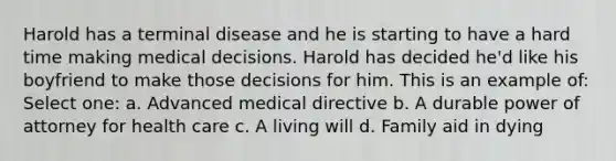 Harold has a terminal disease and he is starting to have a hard time making medical decisions. Harold has decided he'd like his boyfriend to make those decisions for him. This is an example of: Select one: a. Advanced medical directive b. A durable power of attorney for health care c. A living will d. Family aid in dying