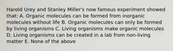 Harold Urey and Stanley Miller's now famous experiment showed that: A. Organic molecules can be formed from inorganic molecules without life B. Organic molecules can only be formed by living organisms C. Living organisms make organic molecules D. Living organisms can be created in a lab from non-living matter E. None of the above