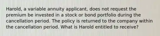 Harold, a variable annuity applicant, does not request the premium be invested in a stock or bond portfolio during the cancellation period. The policy is returned to the company within the cancellation period. What is Harold entitled to receive?