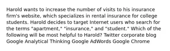 Harold wants to increase the number of visits to his insurance firm's website, which specializes in rental insurance for college students. Harold decides to target Internet users who search for the terms "apartment," "insurance," and "student." Which of the following will be most helpful to Harold? Twitter corporate blog Google Analytical Thinking Google AdWords Google Chrome