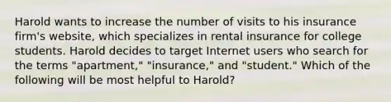 Harold wants to increase the number of visits to his insurance firm's website, which specializes in rental insurance for college students. Harold decides to target Internet users who search for the terms "apartment," "insurance," and "student." Which of the following will be most helpful to Harold?