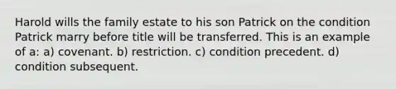 Harold wills the family estate to his son Patrick on the condition Patrick marry before title will be transferred. This is an example of a: a) covenant. b) restriction. c) condition precedent. d) condition subsequent.